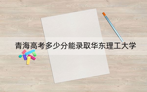 青海高考多少分能錄取華東理工大學(xué)？附2022-2024年最低錄取分?jǐn)?shù)線