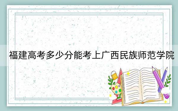 福建高考多少分能考上廣西民族師范學(xué)院,？2024年歷史類錄取分469分 物理類投檔線504分