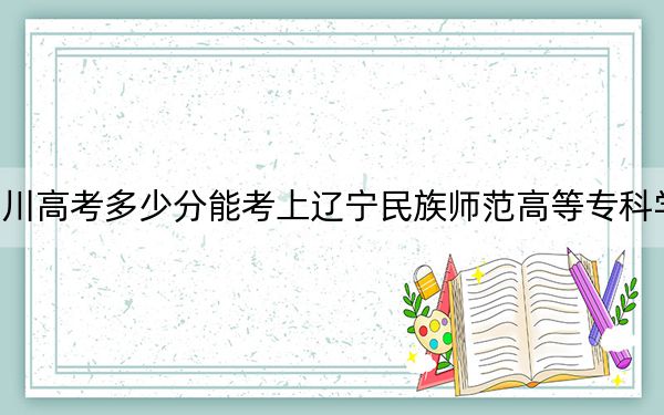 四川高考多少分能考上遼寧民族師范高等專科學(xué)校,？2024年文科365分 理科最低378分