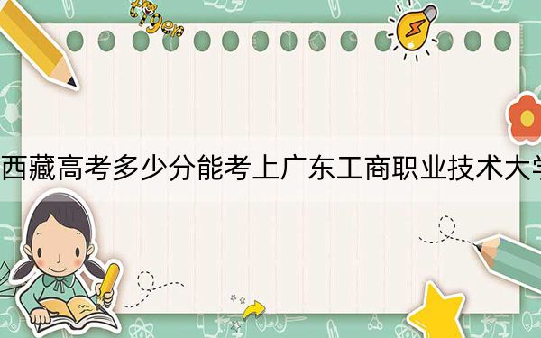 西藏高考多少分能考上廣東工商職業(yè)技術(shù)大學(xué),？附2022-2024年最低錄取分?jǐn)?shù)線