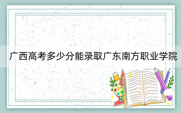 廣西高考多少分能錄取廣東南方職業(yè)學(xué)院？2024年歷史類最低211分 物理類錄取分240分