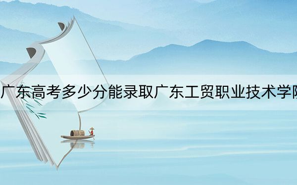 廣東高考多少分能錄取廣東工貿(mào)職業(yè)技術(shù)學院,？2024年歷史類414分 物理類最低423分