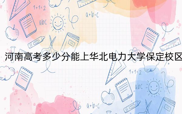 河南高考多少分能上華北電力大學(xué)保定校區(qū),？2024年文科投檔線578分 理科602分