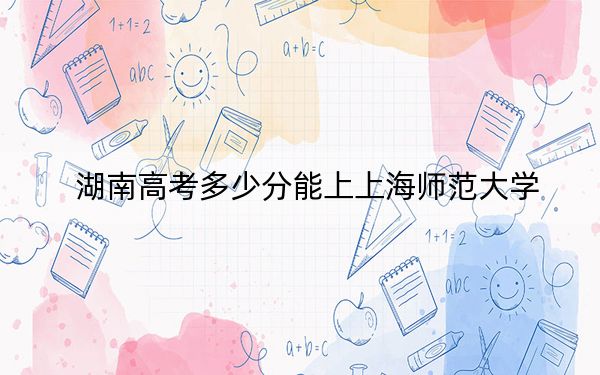 湖南高考多少分能上上海師范大學(xué),？2024年歷史類錄取分551分 物理類投檔線564分
