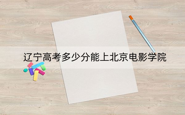 遼寧高考多少分能上北京電影學(xué)院？附2022-2024年院校投檔線