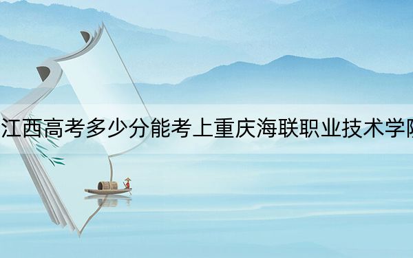 江西高考多少分能考上重慶海聯(lián)職業(yè)技術(shù)學(xué)院？附2022-2024年最低錄取分?jǐn)?shù)線