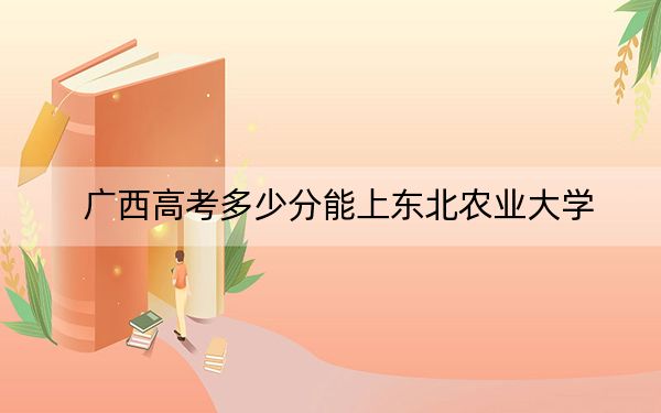廣西高考多少分能上東北農(nóng)業(yè)大學(xué)?附2022-2024年最低錄取分?jǐn)?shù)線
