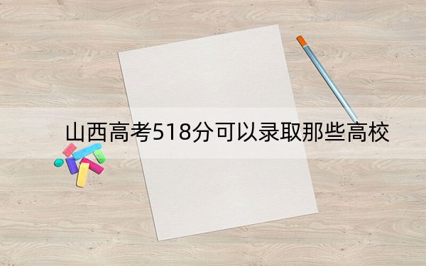 山西高考518分可以錄取那些高校,？（供2025年考生參考）