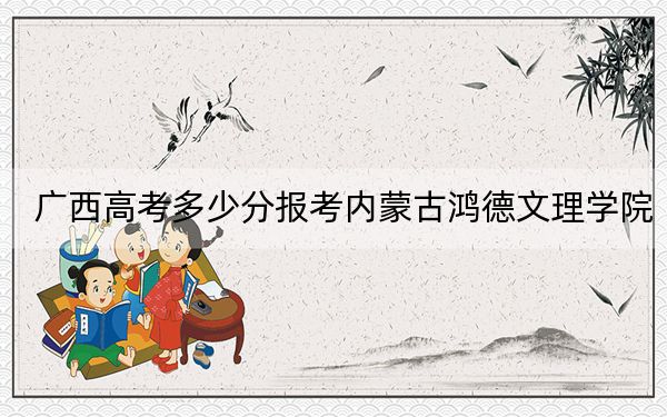 廣西高考多少分報(bào)考內(nèi)蒙古鴻德文理學(xué)院,？2024年歷史類投檔線403分 物理類375分