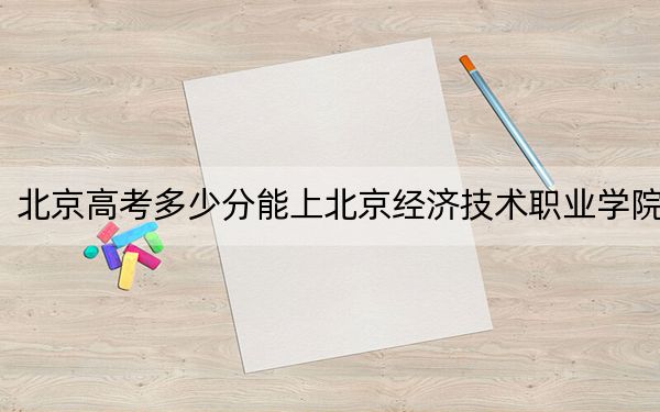 北京高考多少分能上北京經(jīng)濟(jì)技術(shù)職業(yè)學(xué)院？附2022-2024年最低錄取分?jǐn)?shù)線