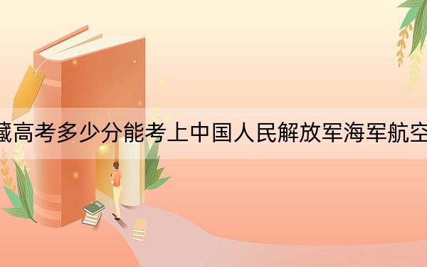 西藏高考多少分能考上中國(guó)人民解放軍海軍航空大學(xué)？附2022-2024年最低錄取分?jǐn)?shù)線