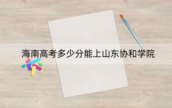 海南高考多少分能上山東協(xié)和學(xué)院,？附2022-2024年最低錄取分?jǐn)?shù)線