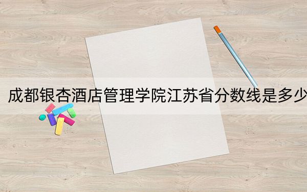成都銀杏酒店管理學(xué)院江蘇省分?jǐn)?shù)線是多少?2025年江蘇考生參考