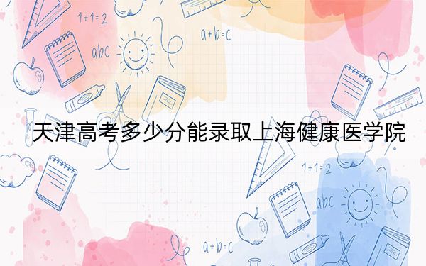 天津高考多少分能錄取上海健康醫(yī)學(xué)院？附2022-2024年院校最低投檔線