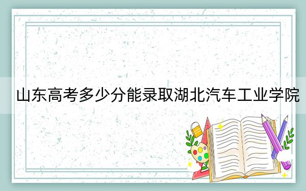 山東高考多少分能錄取湖北汽車工業(yè)學(xué)院？2024年綜合最低519分