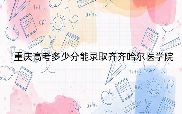 重慶高考多少分能錄取齊齊哈爾醫(yī)學(xué)院？附帶近三年最低錄取分?jǐn)?shù)線