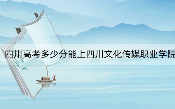 四川高考多少分能上四川文化傳媒職業(yè)學(xué)院？2024年文科錄取分245分 理科投檔線312分