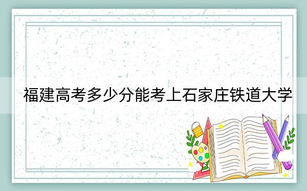 福建高考多少分能考上石家莊鐵道大學(xué),？2024年歷史類投檔線521分 物理類投檔線551分