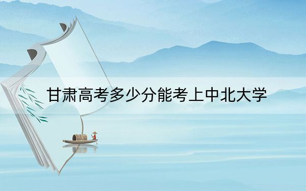 甘肅高考多少分能考上中北大學(xué),？2024年歷史類535分 物理類錄取分553分