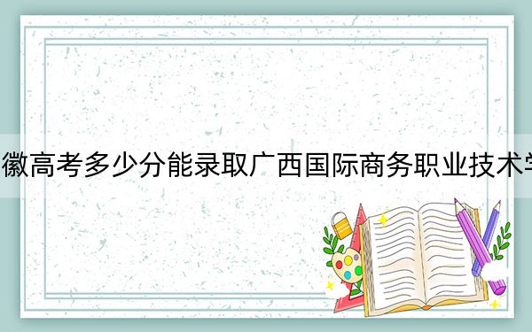 安徽高考多少分能錄取廣西國際商務(wù)職業(yè)技術(shù)學(xué)院？2024年歷史類投檔線231分 物理類最低321分