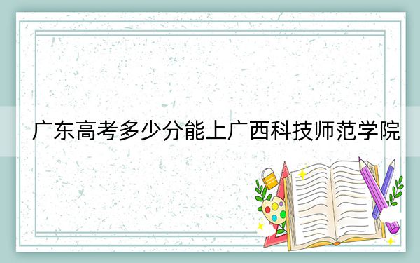 廣東高考多少分能上廣西科技師范學院?2024年歷史類495分 物理類投檔線500分