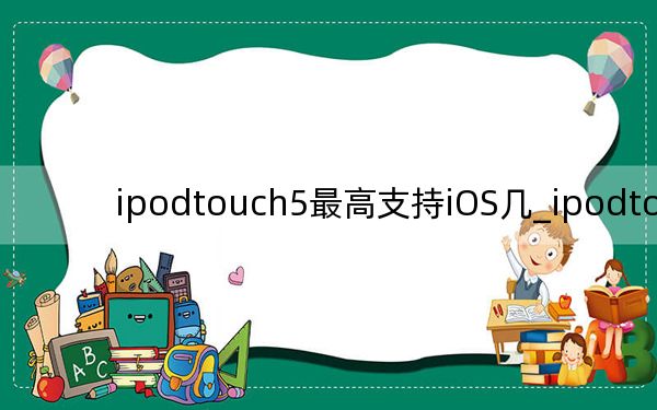 ipodtouch5最高支持iOS幾_ipodtouch5