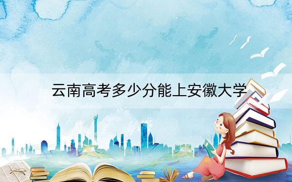 云南高考多少分能上安徽大學(xué),？附2022-2024年最低錄取分?jǐn)?shù)線