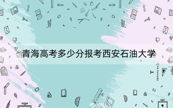青海高考多少分報考西安石油大學,？2024年文科投檔線442分 理科錄取分417分