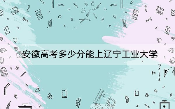 安徽高考多少分能上遼寧工業(yè)大學？附2022-2024年最低錄取分數(shù)線