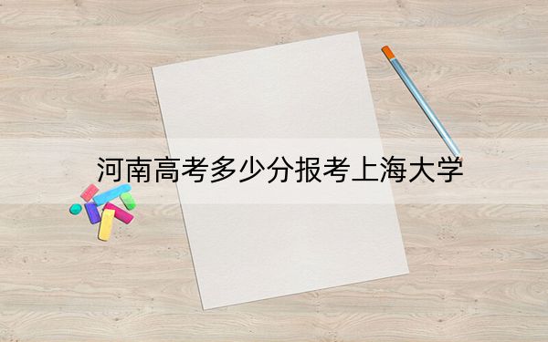 河南高考多少分報(bào)考上海大學(xué)？附2022-2024年最低錄取分?jǐn)?shù)線