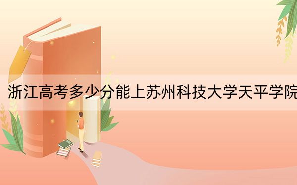 浙江高考多少分能上蘇州科技大學天平學院,?附2022-2024年最低錄取分數(shù)線
