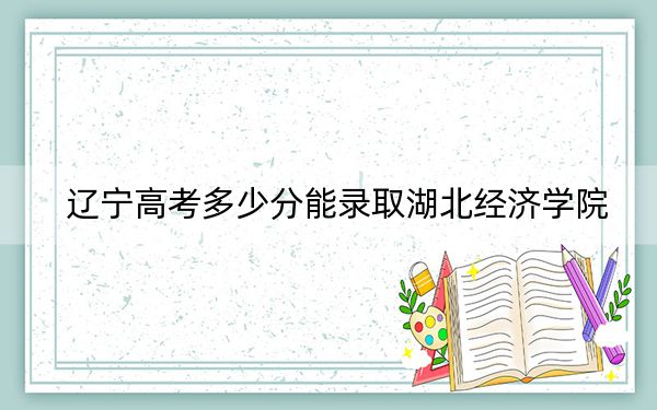 遼寧高考多少分能錄取湖北經(jīng)濟(jì)學(xué)院,?附2022-2024年最低錄取分?jǐn)?shù)線