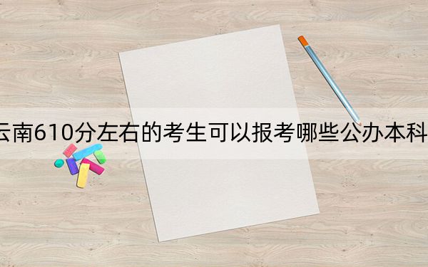 云南610分左右的考生可以報考哪些公辦本科大學? 2024年有20所錄取最低分610的大學