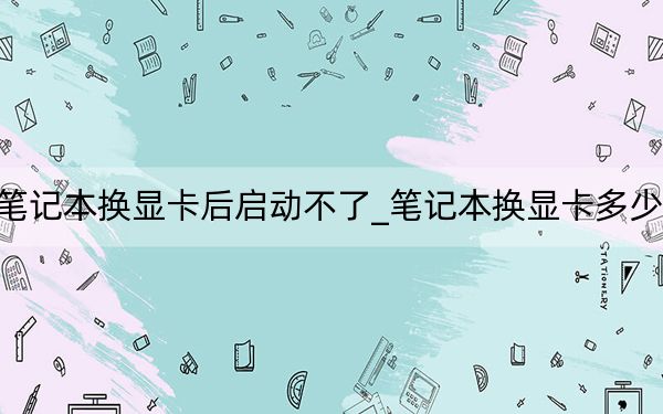 筆記本換顯卡后啟動不了_筆記本換顯卡多少錢
