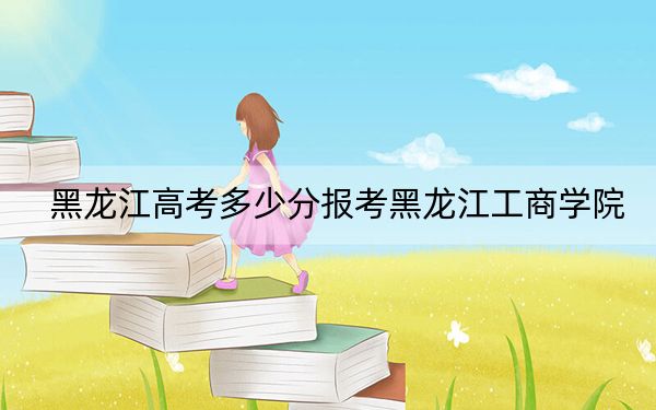 黑龍江高考多少分報考黑龍江工商學院？附2022-2024年最低錄取分數(shù)線