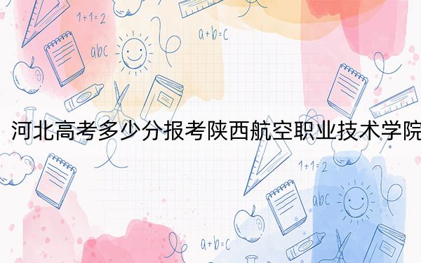 河北高考多少分報考陜西航空職業(yè)技術學院,？2024年歷史類投檔線352分 物理類錄取分422分