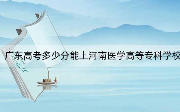 廣東高考多少分能上河南醫(yī)學(xué)高等專科學(xué)校,？2024年歷史類410分 物理類最低410分