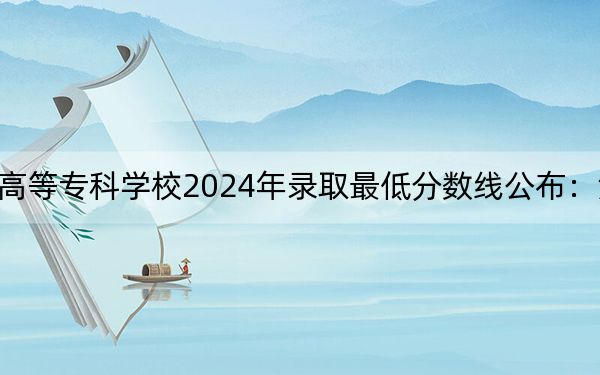 川南幼兒師范高等??茖W(xué)校2024年錄取最低分?jǐn)?shù)線公布:湖北考生2025年參考