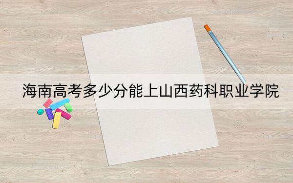 海南高考多少分能上山西藥科職業(yè)學(xué)院,？2024年最低分?jǐn)?shù)線461分