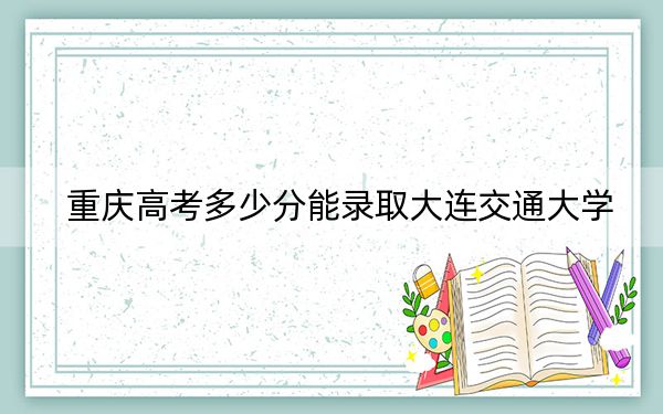 重慶高考多少分能錄取大連交通大學(xué),？2024年歷史類錄取分527分 物理類最低526分