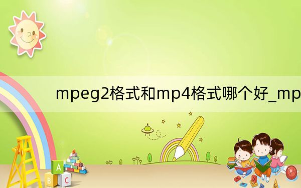 mpeg2格式和mp4格式哪個好_mpeg2