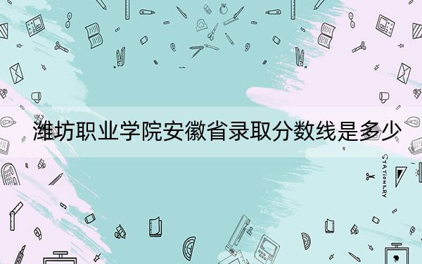 濰坊職業(yè)學院安徽省錄取分數(shù)線是多少?2025年安徽考生參考