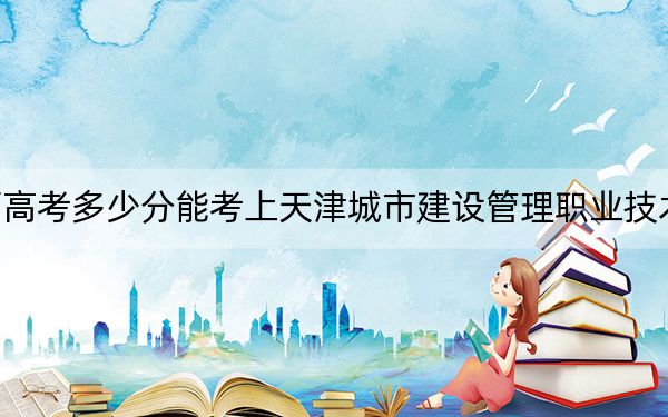 江西高考多少分能考上天津城市建設(shè)管理職業(yè)技術(shù)學(xué)院,？附2022-2024年最低錄取分?jǐn)?shù)線