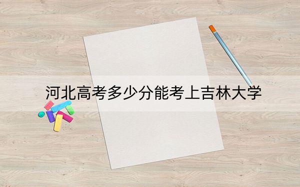 河北高考多少分能考上吉林大學(xué),?2024年歷史類最低620分 物理類投檔線602分