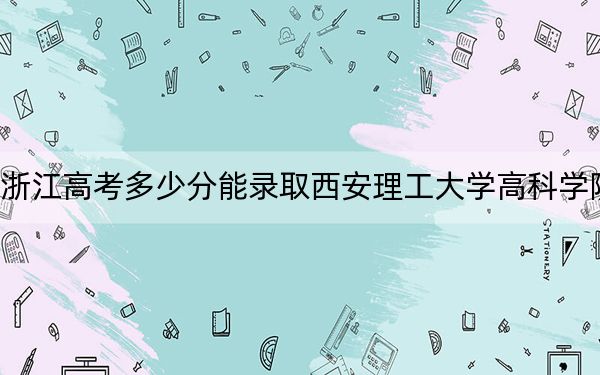 浙江高考多少分能錄取西安理工大學(xué)高科學(xué)院?2024年綜合錄取分476分