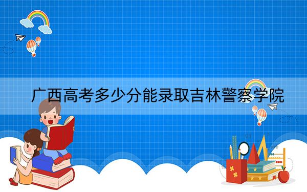 廣西高考多少分能錄取吉林警察學(xué)院,?2024年歷史類最低467分 物理類424分