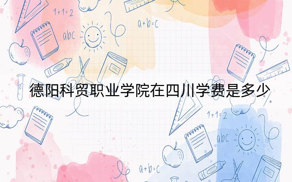 德陽(yáng)科貿(mào)職業(yè)學(xué)院在四川學(xué)費(fèi)是多少,？招生計(jì)劃,？錄取分?jǐn)?shù)線(xiàn)是多少？