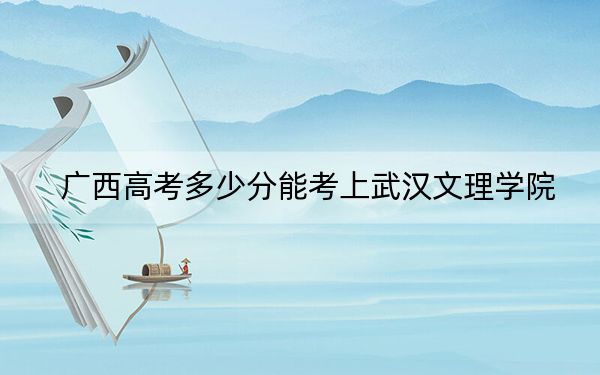 廣西高考多少分能考上武漢文理學(xué)院,?2024年歷史類錄取分415分 物理類投檔線387分