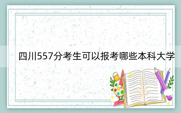 四川557分考生可以報考哪些本科大學,？（附帶2022-2024年557左右大學名單）