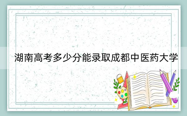 湖南高考多少分能錄取成都中醫(yī)藥大學？附2022-2024年最低錄取分數線